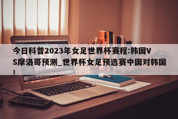 今日科普2023年女足世界杯赛程:韩国VS摩洛哥预测_世界杯女足预选赛中国对韩国!