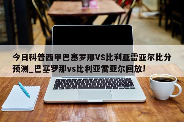 今日科普西甲巴塞罗那VS比利亚雷亚尔比分预测_巴塞罗那vs比利亚雷亚尔回放!