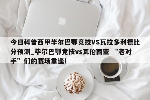 今日科普西甲毕尔巴鄂竞技VS瓦拉多利德比分预测_毕尔巴鄂竞技vs瓦伦西亚 “老对手”们的赛场重逢!