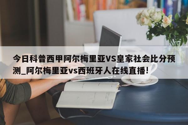 今日科普西甲阿尔梅里亚VS皇家社会比分预测_阿尔梅里亚vs西班牙人在线直播!