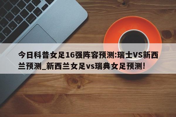 今日科普女足16强阵容预测:瑞士VS新西兰预测_新西兰女足vs瑞典女足预测!