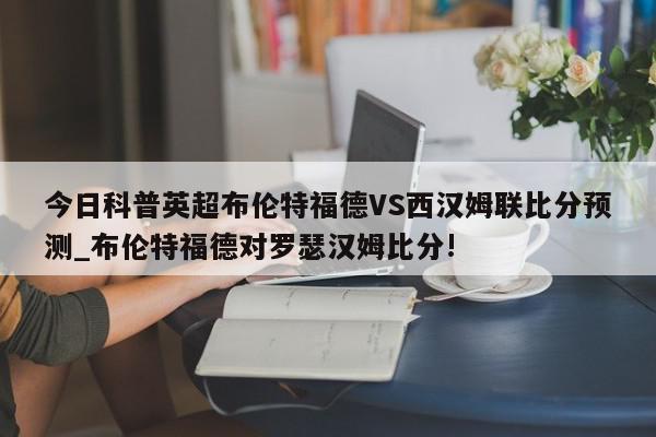 今日科普英超布伦特福德VS西汉姆联比分预测_布伦特福德对罗瑟汉姆比分!