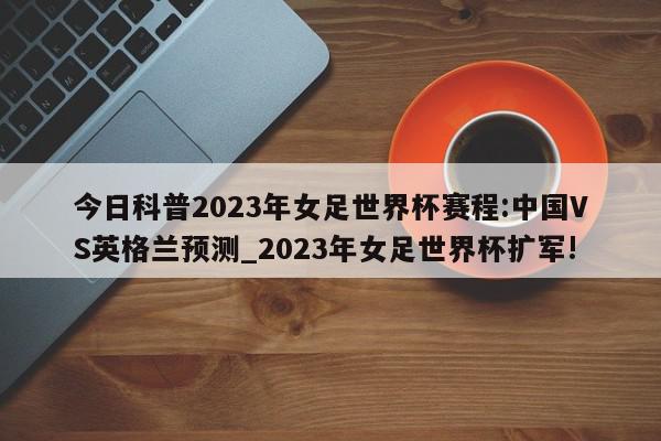 今日科普2023年女足世界杯赛程:中国VS英格兰预测_2023年女足世界杯扩军!