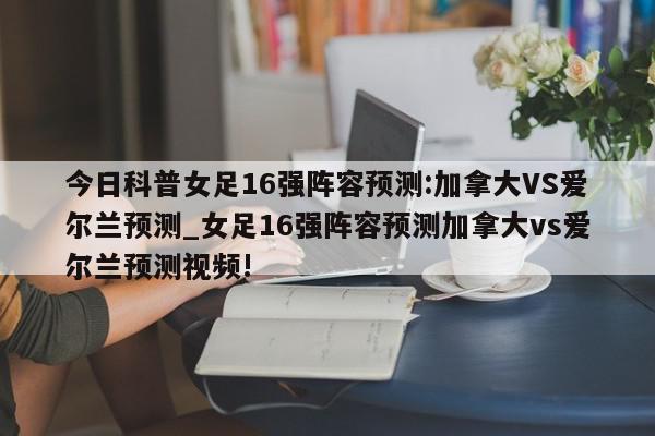 今日科普女足16强阵容预测:加拿大VS爱尔兰预测_女足16强阵容预测加拿大vs爱尔兰预测视频!