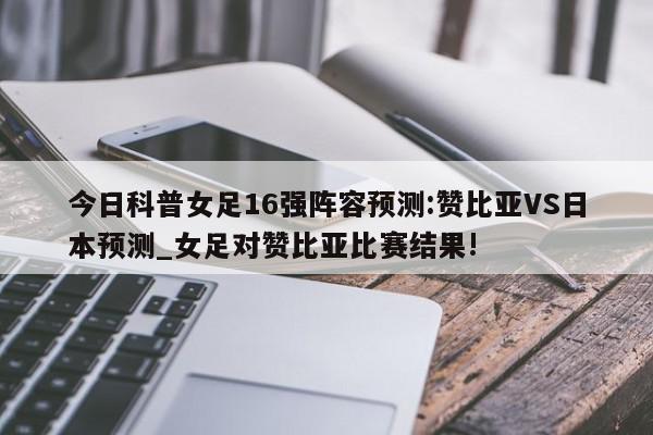 今日科普女足16强阵容预测:赞比亚VS日本预测_女足对赞比亚比赛结果!