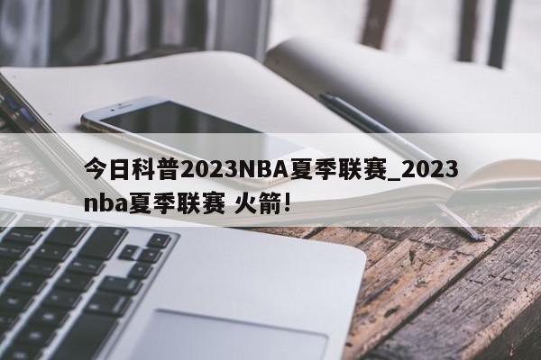 今日科普2023NBA夏季联赛_2023nba夏季联赛 火箭!