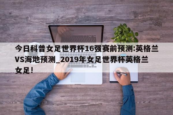 今日科普女足世界杯16强赛前预测:英格兰VS海地预测_2019年女足世界杯英格兰女足!