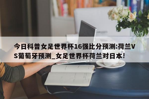 今日科普女足世界杯16强比分预测:荷兰VS葡萄牙预测_女足世界杯荷兰对日本!