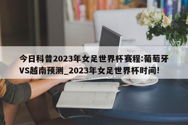 今日科普2023年女足世界杯赛程:葡萄牙VS越南预测_2023年女足世界杯时间!