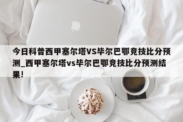 今日科普西甲塞尔塔VS毕尔巴鄂竞技比分预测_西甲塞尔塔vs毕尔巴鄂竞技比分预测结果!