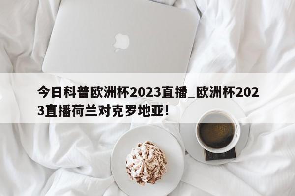 今日科普欧洲杯2023直播_欧洲杯2023直播荷兰对克罗地亚!