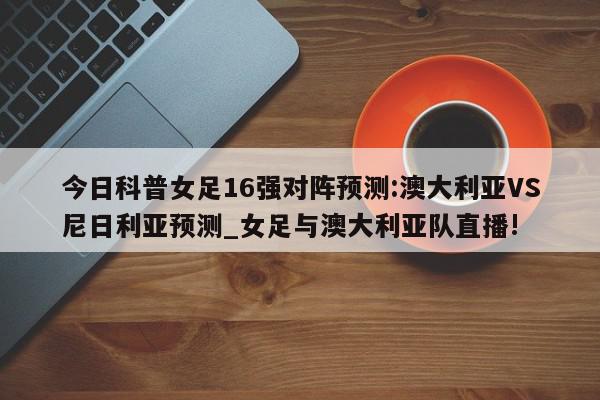 今日科普女足16强对阵预测:澳大利亚VS尼日利亚预测_女足与澳大利亚队直播!