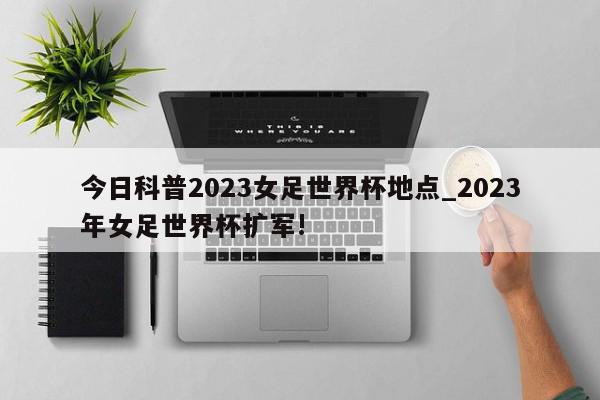 今日科普2023女足世界杯地点_2023年女足世界杯扩军!