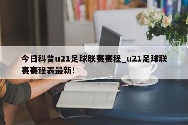 今日科普u21足球联赛赛程_u21足球联赛赛程表最新!