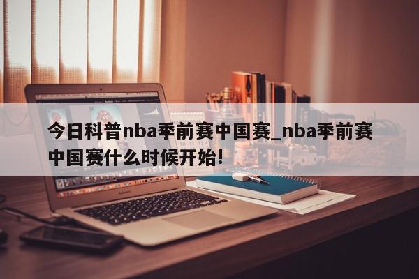 今日科普nba季前赛中国赛_nba季前赛中国赛什么时候开始!