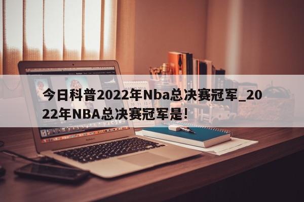 今日科普2022年Nba总决赛冠军_2022年NBA总决赛冠军是!