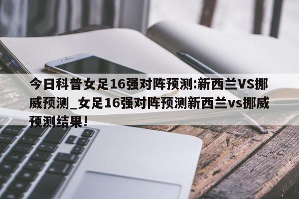 今日科普女足16强对阵预测:新西兰VS挪威预测_女足16强对阵预测新西兰vs挪威预测结果!