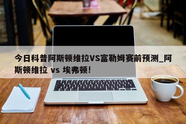 今日科普阿斯顿维拉VS富勒姆赛前预测_阿斯顿维拉 vs 埃弗顿!