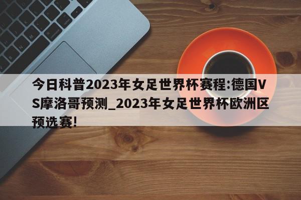 今日科普2023年女足世界杯赛程:德国VS摩洛哥预测_2023年女足世界杯欧洲区预选赛!