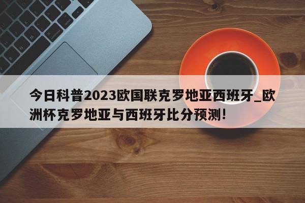 今日科普2023欧国联克罗地亚西班牙_欧洲杯克罗地亚与西班牙比分预测!