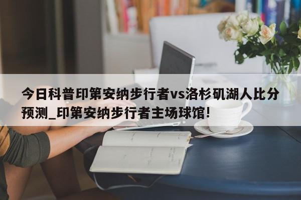 今日科普印第安纳步行者vs洛杉矶湖人比分预测_印第安纳步行者主场球馆!