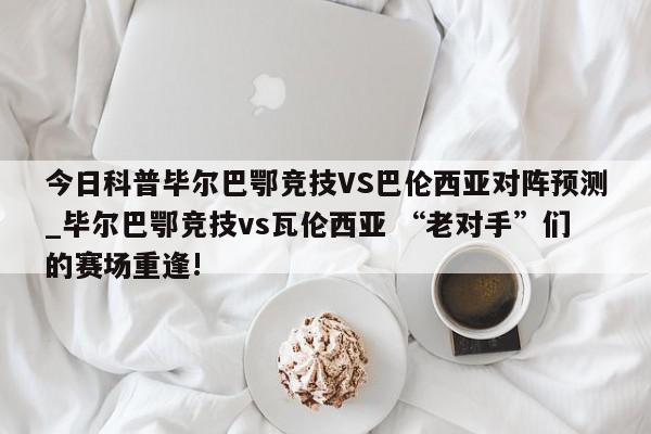 今日科普毕尔巴鄂竞技VS巴伦西亚对阵预测_毕尔巴鄂竞技vs瓦伦西亚 “老对手”们的赛场重逢!