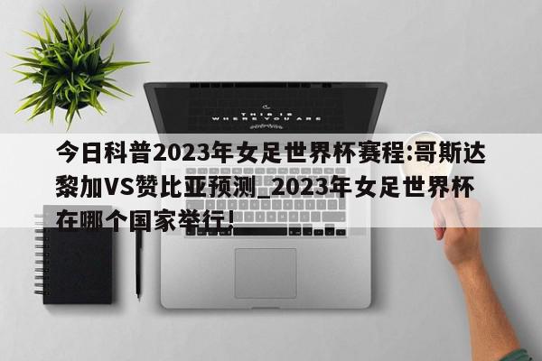 今日科普2023年女足世界杯赛程:哥斯达黎加VS赞比亚预测_2023年女足世界杯在哪个国家举行!