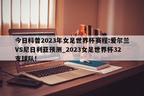 今日科普2023年女足世界杯赛程:爱尔兰VS尼日利亚预测_2023女足世界杯32支球队!