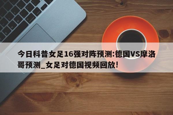 今日科普女足16强对阵预测:德国VS摩洛哥预测_女足对德国视频回放!