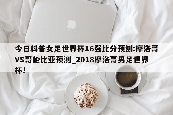 今日科普女足世界杯16强比分预测:摩洛哥VS哥伦比亚预测_2018摩洛哥男足世界杯!