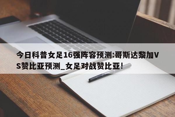 今日科普女足16强阵容预测:哥斯达黎加VS赞比亚预测_女足对战赞比亚!