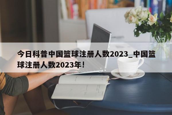 今日科普中国篮球注册人数2023_中国篮球注册人数2023年!