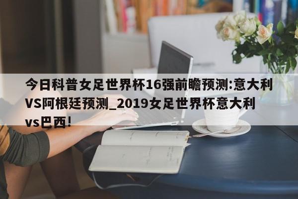 今日科普女足世界杯16强前瞻预测:意大利VS阿根廷预测_2019女足世界杯意大利vs巴西!