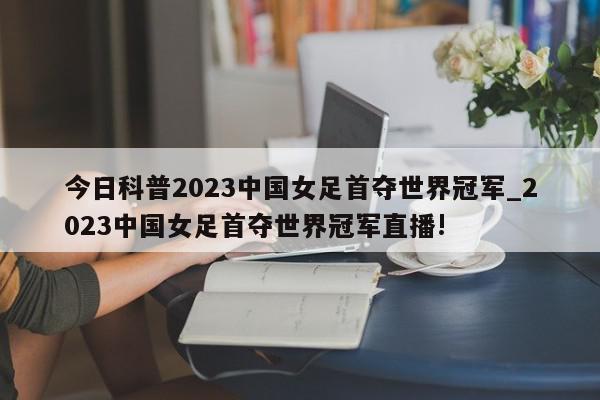 今日科普2023中国女足首夺世界冠军_2023中国女足首夺世界冠军直播!