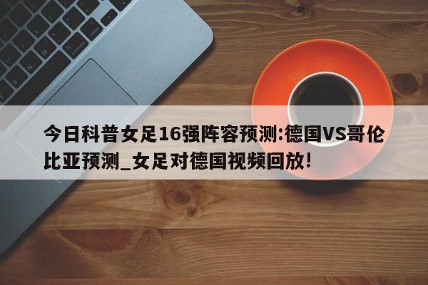 今日科普女足16强阵容预测:德国VS哥伦比亚预测_女足对德国视频回放!