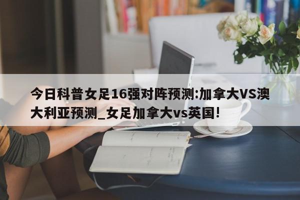 今日科普女足16强对阵预测:加拿大VS澳大利亚预测_女足加拿大vs英国!