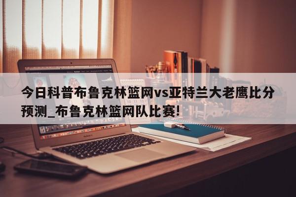 今日科普布鲁克林篮网vs亚特兰大老鹰比分预测_布鲁克林篮网队比赛!