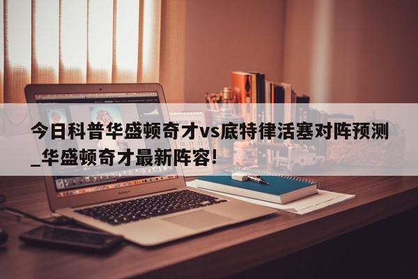 今日科普华盛顿奇才vs底特律活塞对阵预测_华盛顿奇才最新阵容!