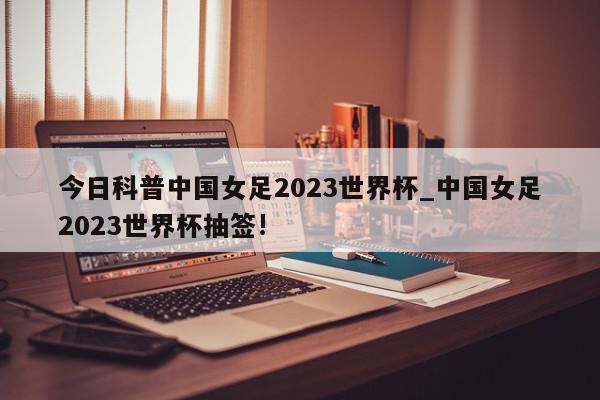 今日科普中国女足2023世界杯_中国女足2023世界杯抽签!