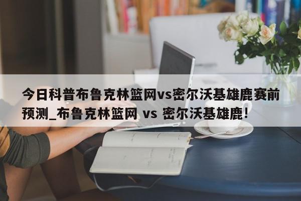 今日科普布鲁克林篮网vs密尔沃基雄鹿赛前预测_布鲁克林篮网 vs 密尔沃基雄鹿!