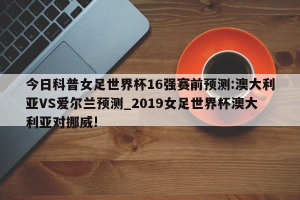 今日科普女足世界杯16强赛前预测:澳大利亚VS爱尔兰预测_2019女足世界杯澳大利亚对挪威!