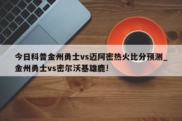 今日科普金州勇士vs迈阿密热火比分预测_金州勇士vs密尔沃基雄鹿!