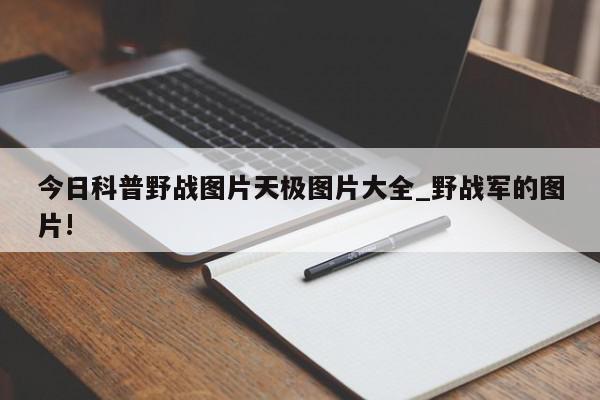 今日科普野战图片天极图片大全_野战军的图片!