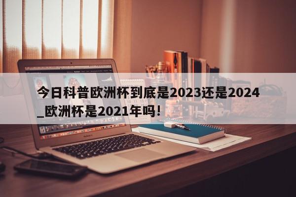 今日科普欧洲杯到底是2023还是2024_欧洲杯是2021年吗!