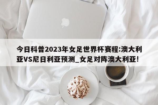 今日科普2023年女足世界杯赛程:澳大利亚VS尼日利亚预测_女足对阵澳大利亚!