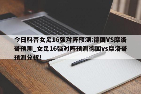 今日科普女足16强对阵预测:德国VS摩洛哥预测_女足16强对阵预测德国vs摩洛哥预测分析!