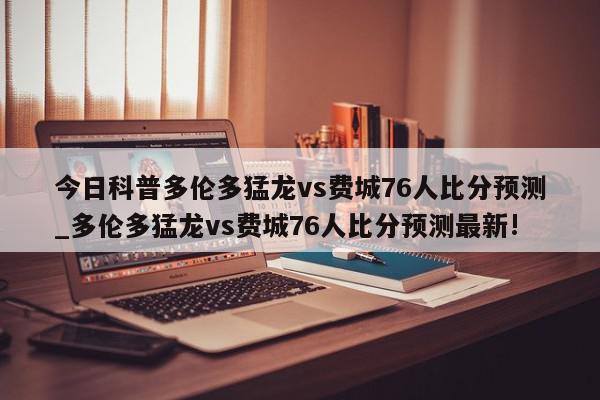 今日科普多伦多猛龙vs费城76人比分预测_多伦多猛龙vs费城76人比分预测最新!