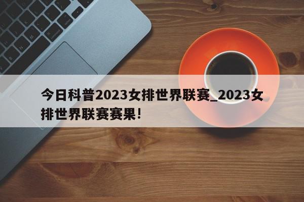 今日科普2023女排世界联赛_2023女排世界联赛赛果!