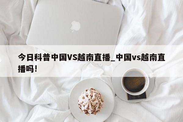 今日科普中国VS越南直播_中国vs越南直播吗!