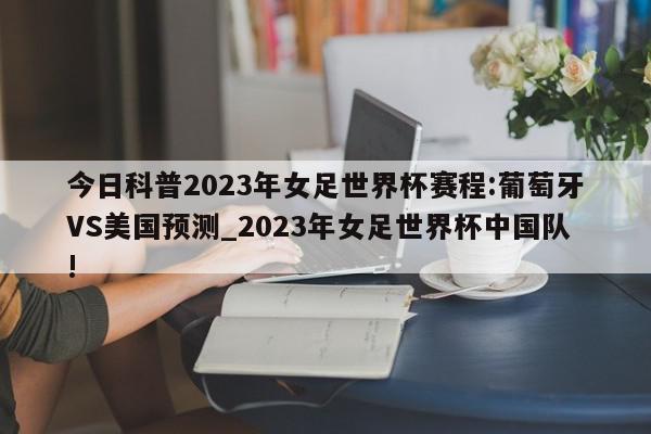 今日科普2023年女足世界杯赛程:葡萄牙VS美国预测_2023年女足世界杯中国队!